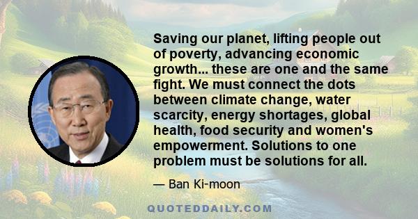 Saving our planet, lifting people out of poverty, advancing economic growth... these are one and the same fight. We must connect the dots between climate change, water scarcity, energy shortages, global health, food