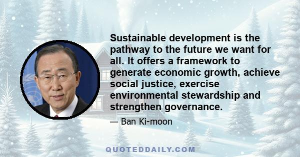 Sustainable development is the pathway to the future we want for all. It offers a framework to generate economic growth, achieve social justice, exercise environmental stewardship and strengthen governance.