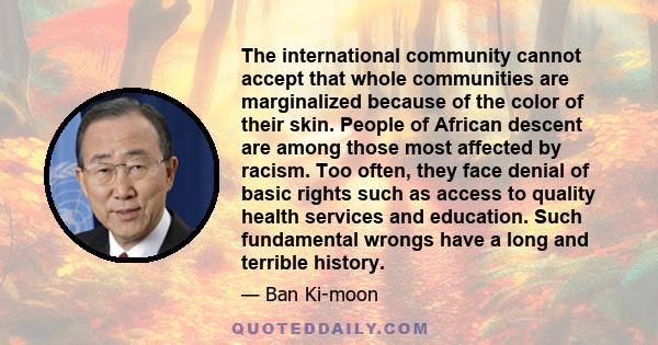 The international community cannot accept that whole communities are marginalized because of the color of their skin. People of African descent are among those most affected by racism. Too often, they face denial of