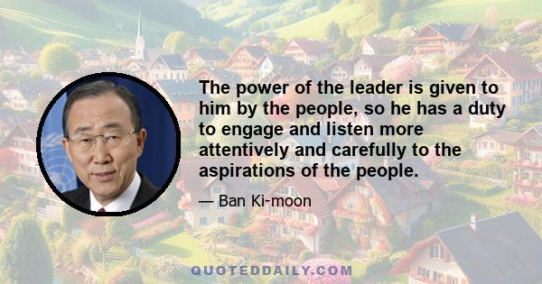 The power of the leader is given to him by the people, so he has a duty to engage and listen more attentively and carefully to the aspirations of the people.