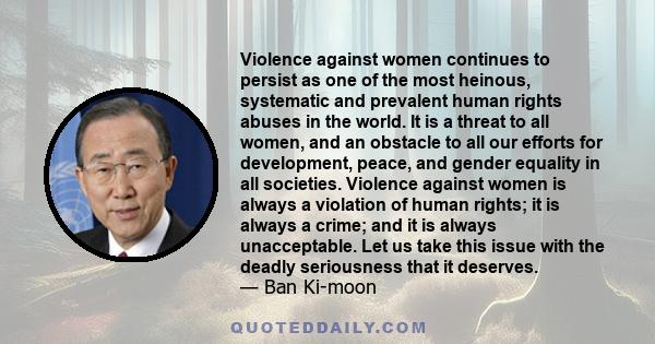 Violence against women continues to persist as one of the most heinous, systematic and prevalent human rights abuses in the world. It is a threat to all women, and an obstacle to all our efforts for development, peace,