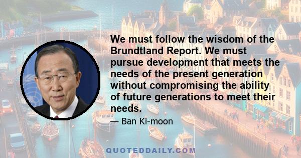 We must follow the wisdom of the Brundtland Report. We must pursue development that meets the needs of the present generation without compromising the ability of future generations to meet their needs.