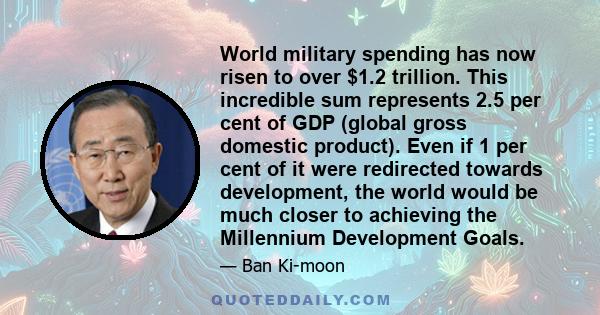 World military spending has now risen to over $1.2 trillion. This incredible sum represents 2.5 per cent of GDP (global gross domestic product). Even if 1 per cent of it were redirected towards development, the world