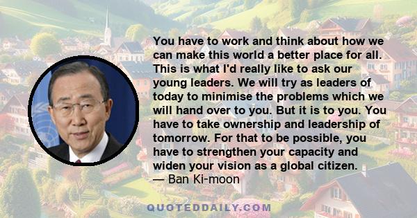 You have to work and think about how we can make this world a better place for all. This is what I'd really like to ask our young leaders. We will try as leaders of today to minimise the problems which we will hand over 