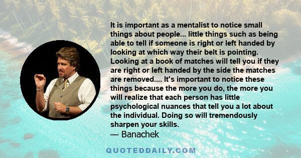 It is important as a mentalist to notice small things about people... little things such as being able to tell if someone is right or left handed by looking at which way their belt is pointing. Looking at a book of