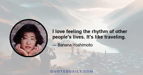 I love feeling the rhythm of other people's lives. It's like traveling.