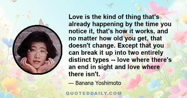 Love is the kind of thing that's already happening by the time you notice it, that's how it works, and no matter how old you get, that doesn't change. Except that you can break it up into two entirely distinct types --