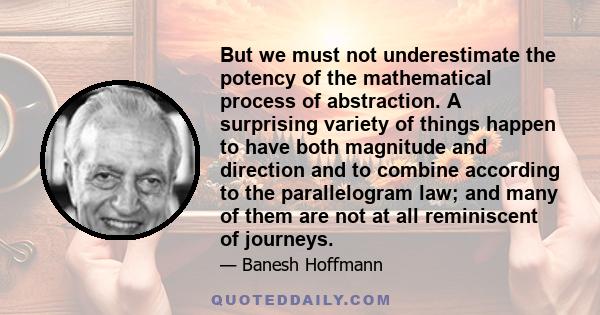 But we must not underestimate the potency of the mathematical process of abstraction. A surprising variety of things happen to have both magnitude and direction and to combine according to the parallelogram law; and