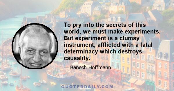 To pry into the secrets of this world, we must make experiments. But experiment is a clumsy instrument, afflicted with a fatal determinacy which destroys causality.