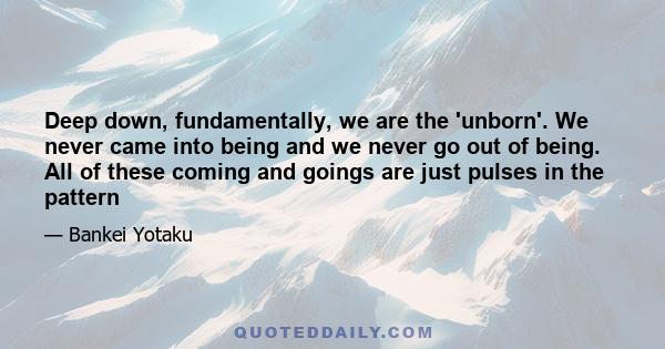 Deep down, fundamentally, we are the 'unborn'. We never came into being and we never go out of being. All of these coming and goings are just pulses in the pattern