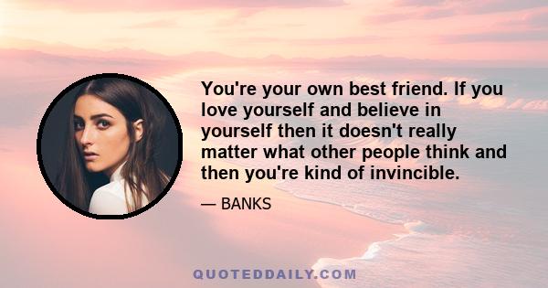You're your own best friend. If you love yourself and believe in yourself then it doesn't really matter what other people think and then you're kind of invincible.