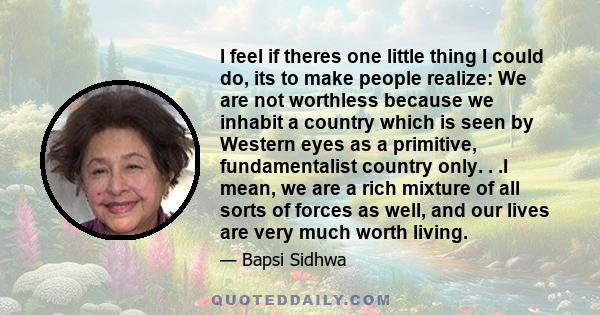 I feel if theres one little thing I could do, its to make people realize: We are not worthless because we inhabit a country which is seen by Western eyes as a primitive, fundamentalist country only. . .I mean, we are a
