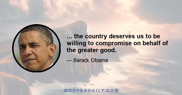 ... the country deserves us to be willing to compromise on behalf of the greater good.
