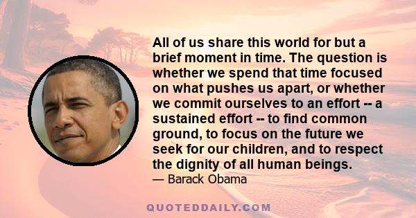 All of us share this world for but a brief moment in time. The question is whether we spend that time focused on what pushes us apart, or whether we commit ourselves to an effort -- a sustained effort -- to find common