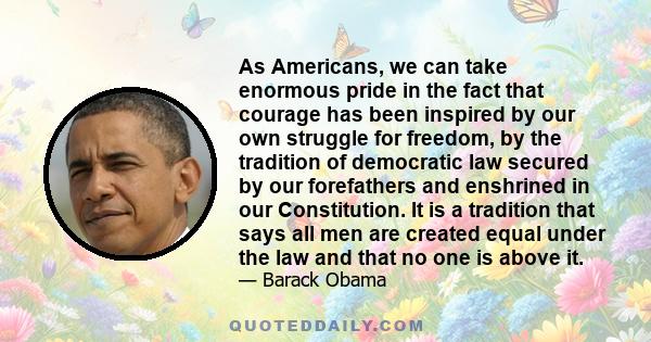 As Americans, we can take enormous pride in the fact that courage has been inspired by our own struggle for freedom, by the tradition of democratic law secured by our forefathers and enshrined in our Constitution. It is 