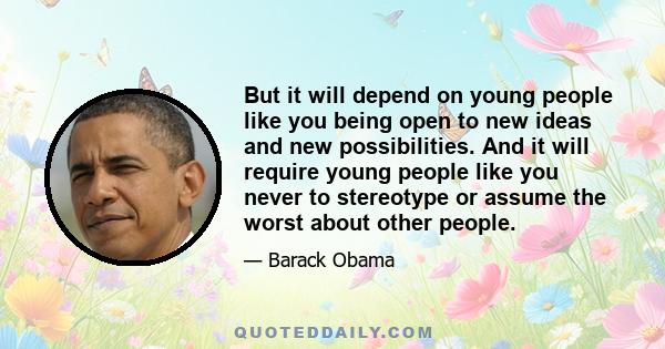 But it will depend on young people like you being open to new ideas and new possibilities. And it will require young people like you never to stereotype or assume the worst about other people.