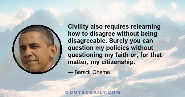 Civility also requires relearning how to disagree without being disagreeable. Surely you can question my policies without questioning my faith or, for that matter, my citizenship.