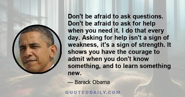 Don't be afraid to ask questions. Don't be afraid to ask for help when you need it. I do that every day. Asking for help isn't a sign of weakness, it's a sign of strength. It shows you have the courage to admit when you 