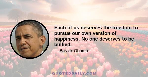 Each of us deserves the freedom to pursue our own version of happiness. No one deserves to be bullied.