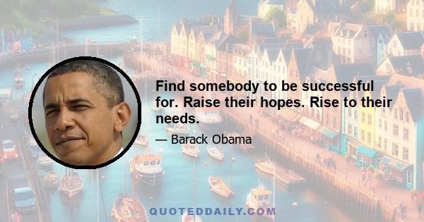 Find somebody to be successful for. Raise their hopes. Rise to their needs.