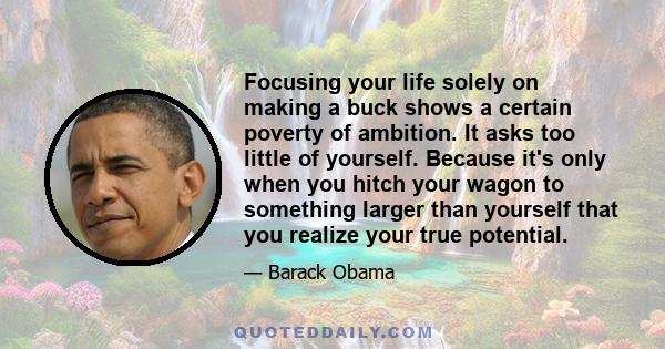 Focusing your life solely on making a buck shows a certain poverty of ambition. It asks too little of yourself. Because it's only when you hitch your wagon to something larger than yourself that you realize your true