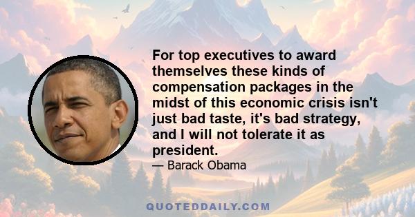 For top executives to award themselves these kinds of compensation packages in the midst of this economic crisis isn't just bad taste, it's bad strategy, and I will not tolerate it as president.
