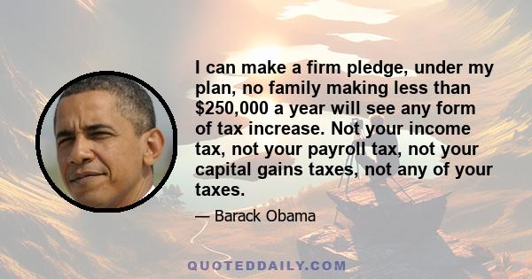 I can make a firm pledge, under my plan, no family making less than $250,000 a year will see any form of tax increase. Not your income tax, not your payroll tax, not your capital gains taxes, not any of your taxes.