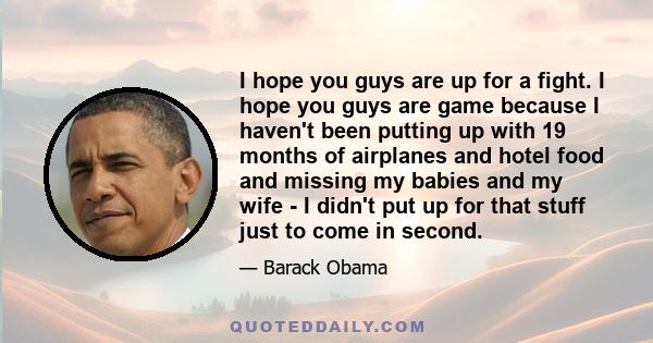 I hope you guys are up for a fight. I hope you guys are game because I haven't been putting up with 19 months of airplanes and hotel food and missing my babies and my wife - I didn't put up for that stuff just to come