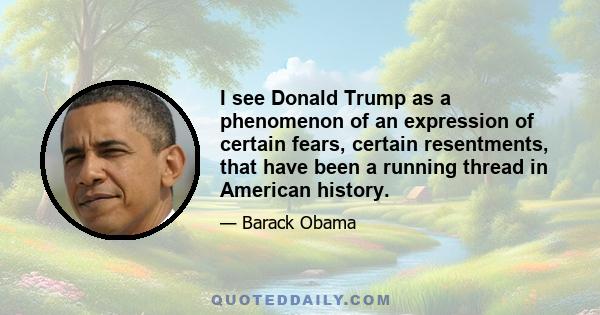 I see Donald Trump as a phenomenon of an expression of certain fears, certain resentments, that have been a running thread in American history.