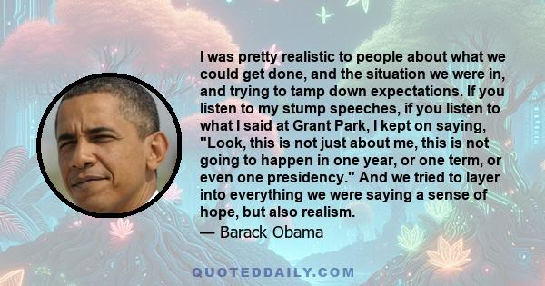 I was pretty realistic to people about what we could get done, and the situation we were in, and trying to tamp down expectations. If you listen to my stump speeches, if you listen to what I said at Grant Park, I kept