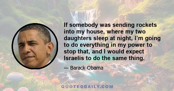If somebody was sending rockets into my house, where my two daughters sleep at night, I’m going to do everything in my power to stop that, and I would expect Israelis to do the same thing.