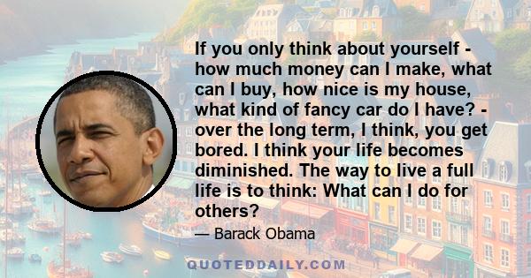 If you only think about yourself - how much money can I make, what can I buy, how nice is my house, what kind of fancy car do I have? - over the long term, I think, you get bored. I think your life becomes diminished.