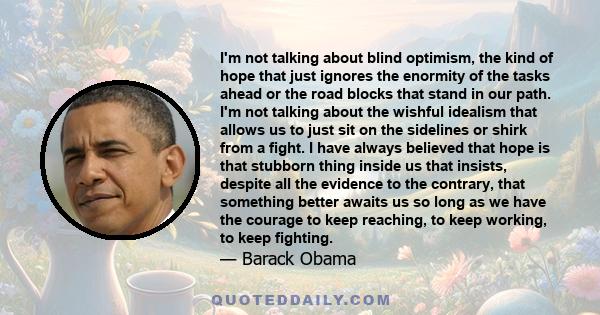 I'm not talking about blind optimism, the kind of hope that just ignores the enormity of the tasks ahead or the road blocks that stand in our path. I'm not talking about the wishful idealism that allows us to just sit