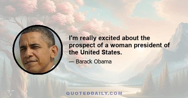 I'm really excited about the prospect of a woman president of the United States.