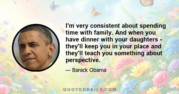 I'm very consistent about spending time with family. And when you have dinner with your daughters - they'll keep you in your place and they'll teach you something about perspective.