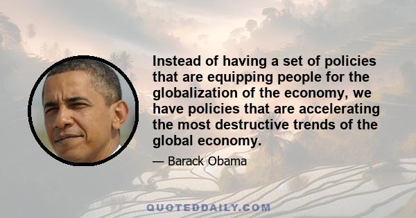 Instead of having a set of policies that are equipping people for the globalization of the economy, we have policies that are accelerating the most destructive trends of the global economy.