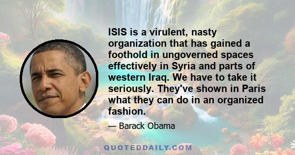 ISIS is a virulent, nasty organization that has gained a foothold in ungoverned spaces effectively in Syria and parts of western Iraq. We have to take it seriously. They've shown in Paris what they can do in an