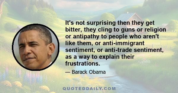 It's not surprising then they get bitter, they cling to guns or religion or antipathy to people who aren't like them, or anti-immigrant sentiment, or anti-trade sentiment, as a way to explain their frustrations.