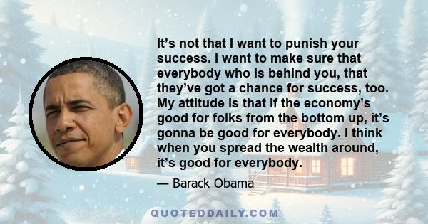 It’s not that I want to punish your success. I want to make sure that everybody who is behind you, that they’ve got a chance for success, too. My attitude is that if the economy’s good for folks from the bottom up, it’s 