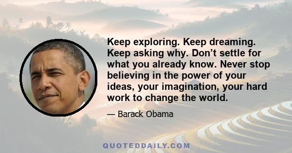 Keep exploring. Keep dreaming. Keep asking why. Don’t settle for what you already know. Never stop believing in the power of your ideas, your imagination, your hard work to change the world.