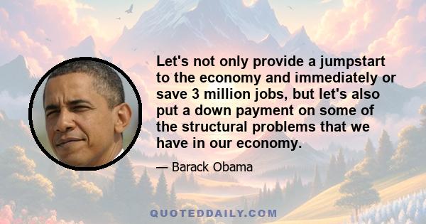 Let's not only provide a jumpstart to the economy and immediately or save 3 million jobs, but let's also put a down payment on some of the structural problems that we have in our economy.