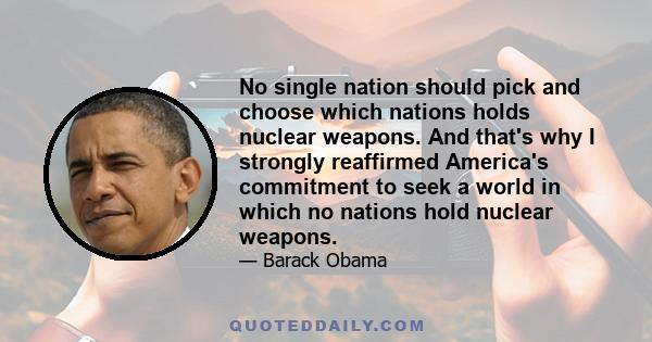 No single nation should pick and choose which nations holds nuclear weapons. And that's why I strongly reaffirmed America's commitment to seek a world in which no nations hold nuclear weapons.