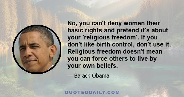 No, you can't deny women their basic rights and pretend it's about your 'religious freedom'. If you don't like birth control, don't use it. Religious freedom doesn't mean you can force others to live by your own beliefs.