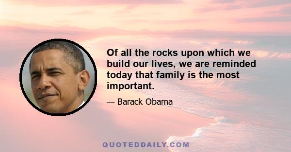 Of all the rocks upon which we build our lives, we are reminded today that family is the most important.