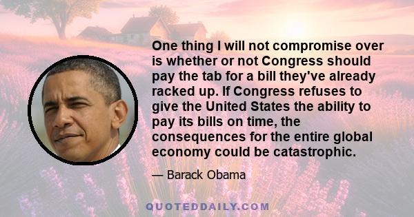 One thing I will not compromise over is whether or not Congress should pay the tab for a bill they've already racked up. If Congress refuses to give the United States the ability to pay its bills on time, the