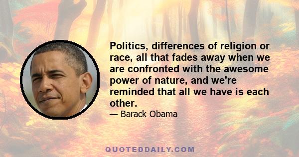 Politics, differences of religion or race, all that fades away when we are confronted with the awesome power of nature, and we're reminded that all we have is each other.