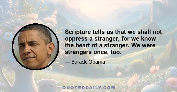Scripture tells us that we shall not oppress a stranger, for we know the heart of a stranger. We were strangers once, too.