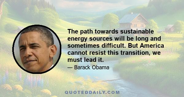 The path towards sustainable energy sources will be long and sometimes difficult. But America cannot resist this transition, we must lead it. We cannot cede to other nations the technology that will power new jobs and