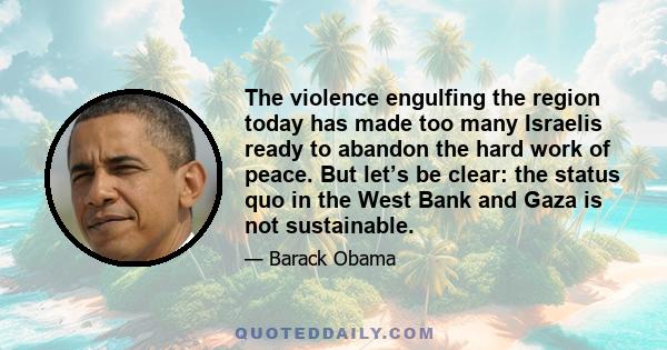 The violence engulfing the region today has made too many Israelis ready to abandon the hard work of peace. But let’s be clear: the status quo in the West Bank and Gaza is not sustainable.