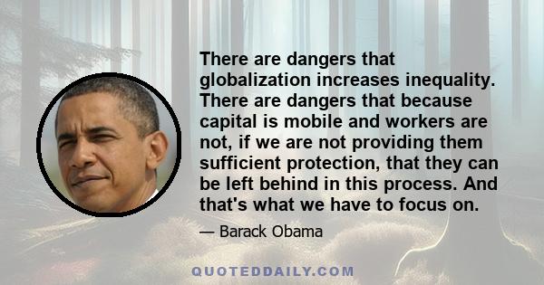 There are dangers that globalization increases inequality. There are dangers that because capital is mobile and workers are not, if we are not providing them sufficient protection, that they can be left behind in this